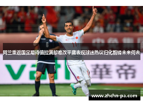 阿兰重返国足期待值拉满却难改平庸表现球迷热议归化前锋未来何去