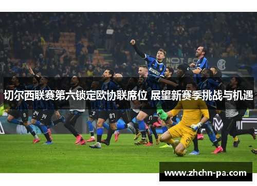 切尔西联赛第六锁定欧协联席位 展望新赛季挑战与机遇