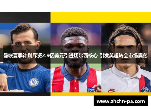曼联夏季计划斥资2.9亿美元引进切尔西核心 引发英超转会市场震荡 曼联夏季计划斥资2.9亿美元引进切尔西核心 引发英超转会市场震荡