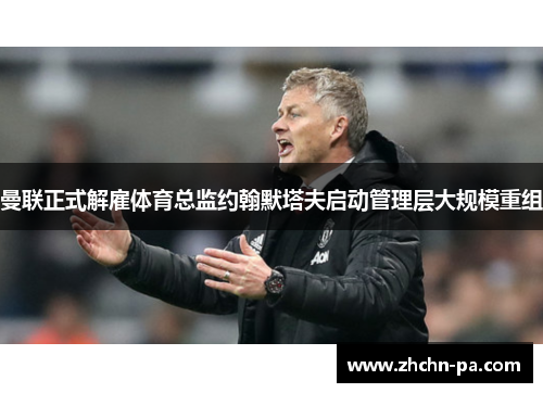 曼联正式解雇体育总监约翰默塔夫启动管理层大规模重组 曼联正式解雇体育总监约翰默塔夫启动管理层大规模重组