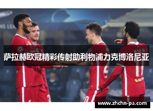 萨拉赫欧冠精彩传射助利物浦力克博洛尼亚 萨拉赫欧冠精彩传射助利物浦力克博洛尼亚