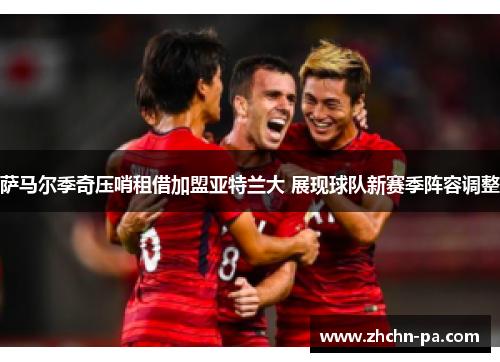 萨马尔季奇压哨租借加盟亚特兰大 展现球队新赛季阵容调整 萨马尔季奇压哨租借加盟亚特兰大 展现球队新赛季阵容调整