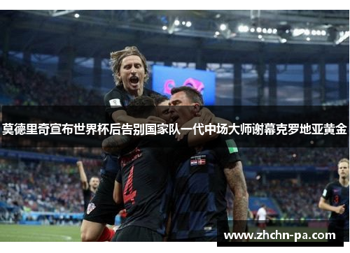 莫德里奇宣布世界杯后告别国家队一代中场大师谢幕克罗地亚黄金